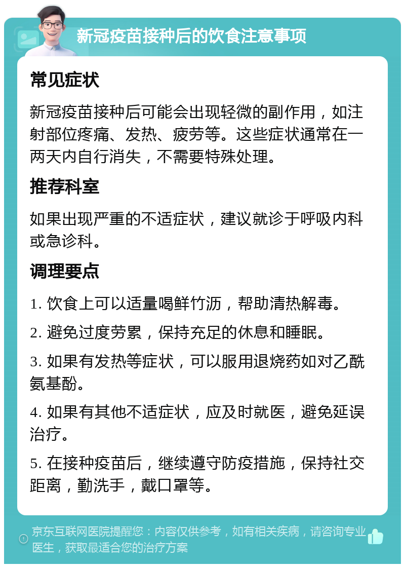 新冠疫苗接种后的饮食注意事项 常见症状 新冠疫苗接种后可能会出现轻微的副作用，如注射部位疼痛、发热、疲劳等。这些症状通常在一两天内自行消失，不需要特殊处理。 推荐科室 如果出现严重的不适症状，建议就诊于呼吸内科或急诊科。 调理要点 1. 饮食上可以适量喝鲜竹沥，帮助清热解毒。 2. 避免过度劳累，保持充足的休息和睡眠。 3. 如果有发热等症状，可以服用退烧药如对乙酰氨基酚。 4. 如果有其他不适症状，应及时就医，避免延误治疗。 5. 在接种疫苗后，继续遵守防疫措施，保持社交距离，勤洗手，戴口罩等。