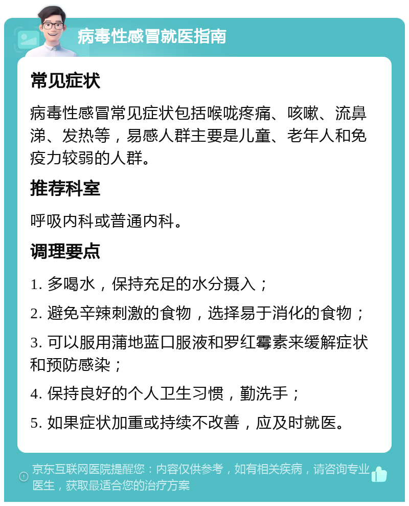 病毒性感冒就医指南 常见症状 病毒性感冒常见症状包括喉咙疼痛、咳嗽、流鼻涕、发热等，易感人群主要是儿童、老年人和免疫力较弱的人群。 推荐科室 呼吸内科或普通内科。 调理要点 1. 多喝水，保持充足的水分摄入； 2. 避免辛辣刺激的食物，选择易于消化的食物； 3. 可以服用蒲地蓝口服液和罗红霉素来缓解症状和预防感染； 4. 保持良好的个人卫生习惯，勤洗手； 5. 如果症状加重或持续不改善，应及时就医。