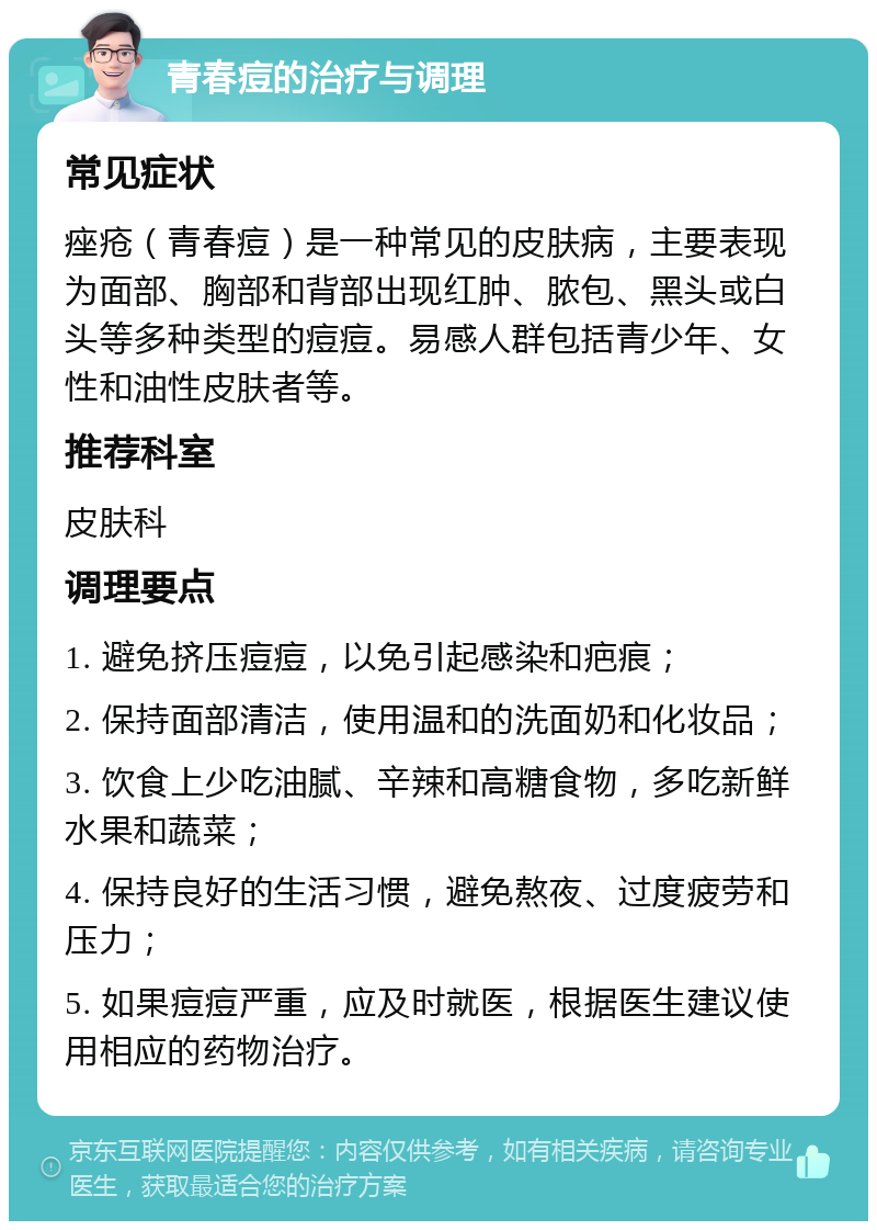 青春痘的治疗与调理 常见症状 痤疮（青春痘）是一种常见的皮肤病，主要表现为面部、胸部和背部出现红肿、脓包、黑头或白头等多种类型的痘痘。易感人群包括青少年、女性和油性皮肤者等。 推荐科室 皮肤科 调理要点 1. 避免挤压痘痘，以免引起感染和疤痕； 2. 保持面部清洁，使用温和的洗面奶和化妆品； 3. 饮食上少吃油腻、辛辣和高糖食物，多吃新鲜水果和蔬菜； 4. 保持良好的生活习惯，避免熬夜、过度疲劳和压力； 5. 如果痘痘严重，应及时就医，根据医生建议使用相应的药物治疗。