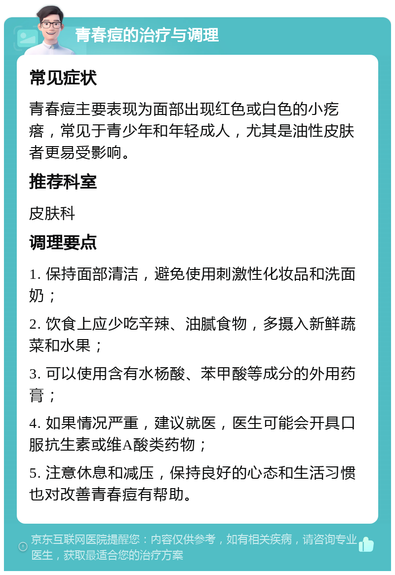 青春痘的治疗与调理 常见症状 青春痘主要表现为面部出现红色或白色的小疙瘩，常见于青少年和年轻成人，尤其是油性皮肤者更易受影响。 推荐科室 皮肤科 调理要点 1. 保持面部清洁，避免使用刺激性化妆品和洗面奶； 2. 饮食上应少吃辛辣、油腻食物，多摄入新鲜蔬菜和水果； 3. 可以使用含有水杨酸、苯甲酸等成分的外用药膏； 4. 如果情况严重，建议就医，医生可能会开具口服抗生素或维A酸类药物； 5. 注意休息和减压，保持良好的心态和生活习惯也对改善青春痘有帮助。