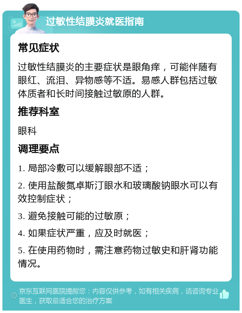 过敏性结膜炎就医指南 常见症状 过敏性结膜炎的主要症状是眼角痒，可能伴随有眼红、流泪、异物感等不适。易感人群包括过敏体质者和长时间接触过敏原的人群。 推荐科室 眼科 调理要点 1. 局部冷敷可以缓解眼部不适； 2. 使用盐酸氮卓斯汀眼水和玻璃酸钠眼水可以有效控制症状； 3. 避免接触可能的过敏原； 4. 如果症状严重，应及时就医； 5. 在使用药物时，需注意药物过敏史和肝肾功能情况。