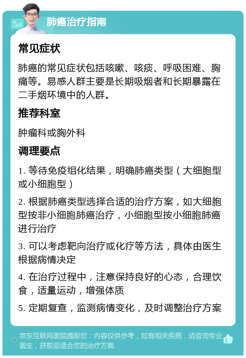 肺癌治疗指南 常见症状 肺癌的常见症状包括咳嗽、咳痰、呼吸困难、胸痛等。易感人群主要是长期吸烟者和长期暴露在二手烟环境中的人群。 推荐科室 肿瘤科或胸外科 调理要点 1. 等待免疫组化结果，明确肺癌类型（大细胞型或小细胞型） 2. 根据肺癌类型选择合适的治疗方案，如大细胞型按非小细胞肺癌治疗，小细胞型按小细胞肺癌进行治疗 3. 可以考虑靶向治疗或化疗等方法，具体由医生根据病情决定 4. 在治疗过程中，注意保持良好的心态，合理饮食，适量运动，增强体质 5. 定期复查，监测病情变化，及时调整治疗方案