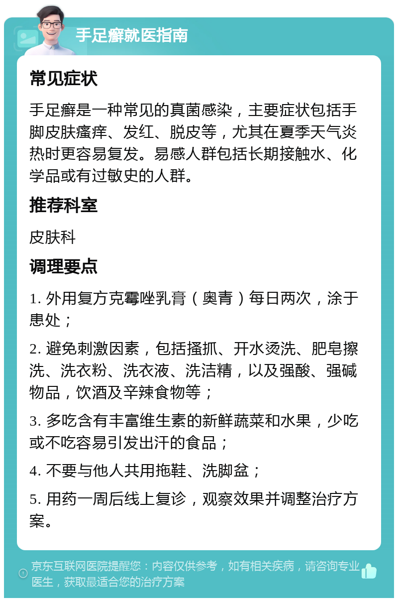 手足癣就医指南 常见症状 手足癣是一种常见的真菌感染，主要症状包括手脚皮肤瘙痒、发红、脱皮等，尤其在夏季天气炎热时更容易复发。易感人群包括长期接触水、化学品或有过敏史的人群。 推荐科室 皮肤科 调理要点 1. 外用复方克霉唑乳膏（奥青）每日两次，涂于患处； 2. 避免刺激因素，包括搔抓、开水烫洗、肥皂擦洗、洗衣粉、洗衣液、洗洁精，以及强酸、强碱物品，饮酒及辛辣食物等； 3. 多吃含有丰富维生素的新鲜蔬菜和水果，少吃或不吃容易引发出汗的食品； 4. 不要与他人共用拖鞋、洗脚盆； 5. 用药一周后线上复诊，观察效果并调整治疗方案。