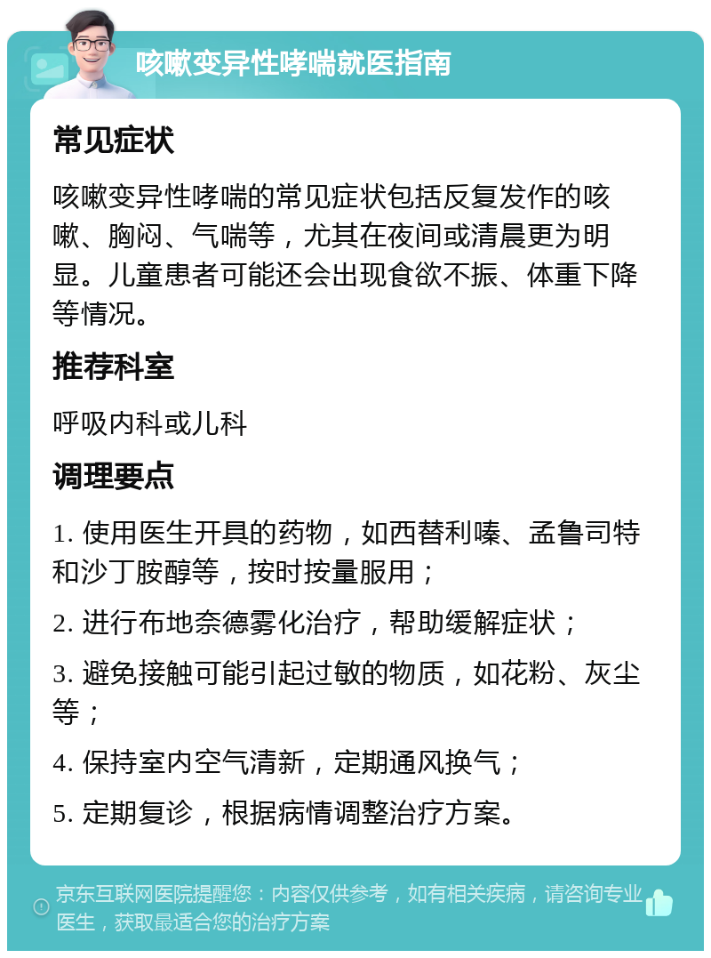 咳嗽变异性哮喘就医指南 常见症状 咳嗽变异性哮喘的常见症状包括反复发作的咳嗽、胸闷、气喘等，尤其在夜间或清晨更为明显。儿童患者可能还会出现食欲不振、体重下降等情况。 推荐科室 呼吸内科或儿科 调理要点 1. 使用医生开具的药物，如西替利嗪、孟鲁司特和沙丁胺醇等，按时按量服用； 2. 进行布地奈德雾化治疗，帮助缓解症状； 3. 避免接触可能引起过敏的物质，如花粉、灰尘等； 4. 保持室内空气清新，定期通风换气； 5. 定期复诊，根据病情调整治疗方案。