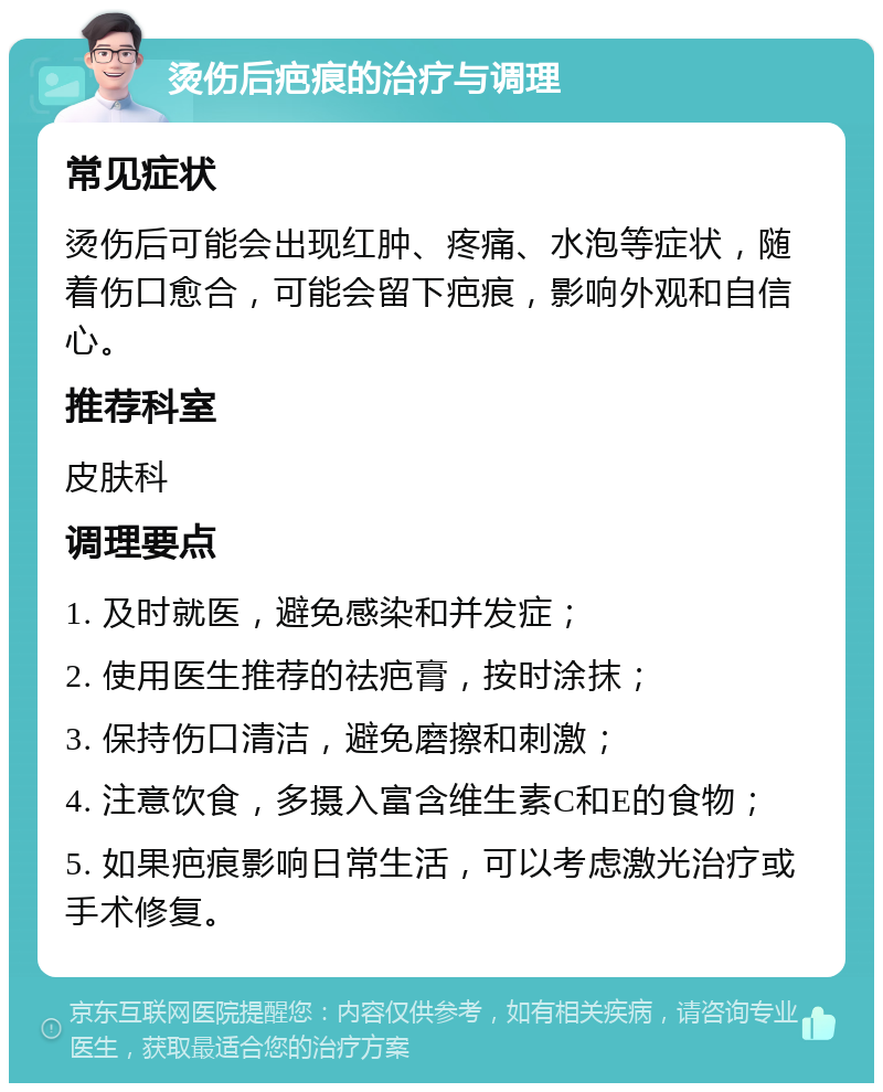 烫伤后疤痕的治疗与调理 常见症状 烫伤后可能会出现红肿、疼痛、水泡等症状，随着伤口愈合，可能会留下疤痕，影响外观和自信心。 推荐科室 皮肤科 调理要点 1. 及时就医，避免感染和并发症； 2. 使用医生推荐的祛疤膏，按时涂抹； 3. 保持伤口清洁，避免磨擦和刺激； 4. 注意饮食，多摄入富含维生素C和E的食物； 5. 如果疤痕影响日常生活，可以考虑激光治疗或手术修复。