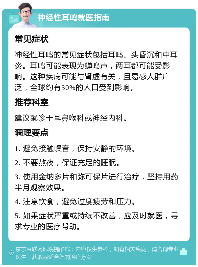 神经性耳鸣就医指南 常见症状 神经性耳鸣的常见症状包括耳鸣、头昏沉和中耳炎。耳鸣可能表现为蝉鸣声，两耳都可能受影响。这种疾病可能与肾虚有关，且易感人群广泛，全球约有30%的人口受到影响。 推荐科室 建议就诊于耳鼻喉科或神经内科。 调理要点 1. 避免接触噪音，保持安静的环境。 2. 不要熬夜，保证充足的睡眠。 3. 使用金纳多片和弥可保片进行治疗，坚持用药半月观察效果。 4. 注意饮食，避免过度疲劳和压力。 5. 如果症状严重或持续不改善，应及时就医，寻求专业的医疗帮助。