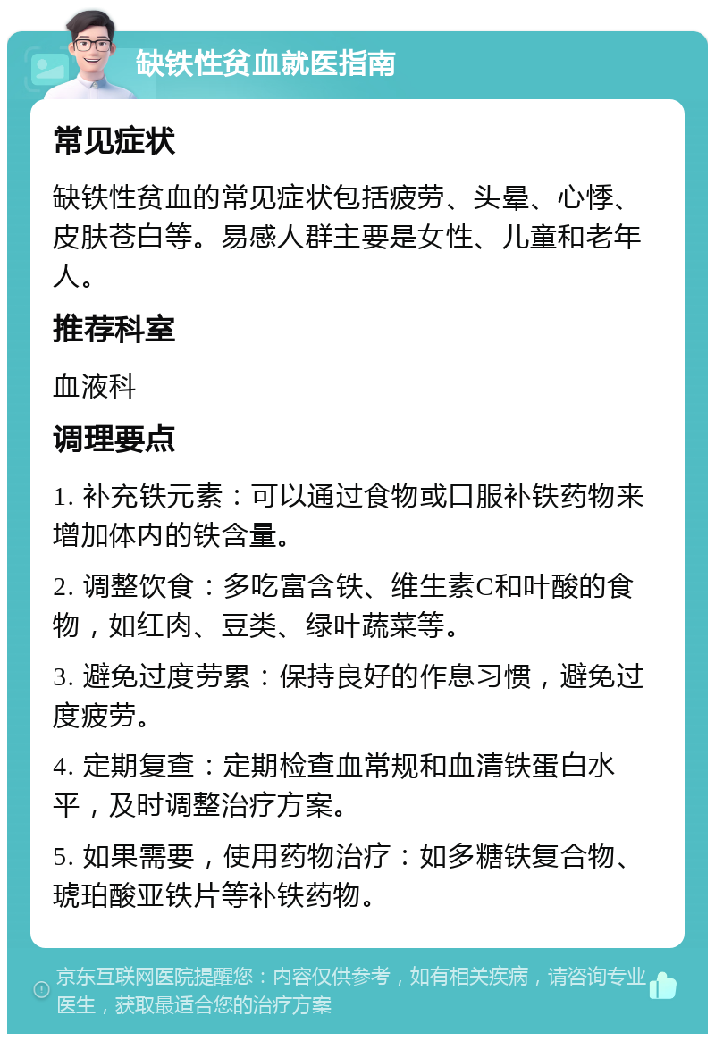 缺铁性贫血就医指南 常见症状 缺铁性贫血的常见症状包括疲劳、头晕、心悸、皮肤苍白等。易感人群主要是女性、儿童和老年人。 推荐科室 血液科 调理要点 1. 补充铁元素：可以通过食物或口服补铁药物来增加体内的铁含量。 2. 调整饮食：多吃富含铁、维生素C和叶酸的食物，如红肉、豆类、绿叶蔬菜等。 3. 避免过度劳累：保持良好的作息习惯，避免过度疲劳。 4. 定期复查：定期检查血常规和血清铁蛋白水平，及时调整治疗方案。 5. 如果需要，使用药物治疗：如多糖铁复合物、琥珀酸亚铁片等补铁药物。