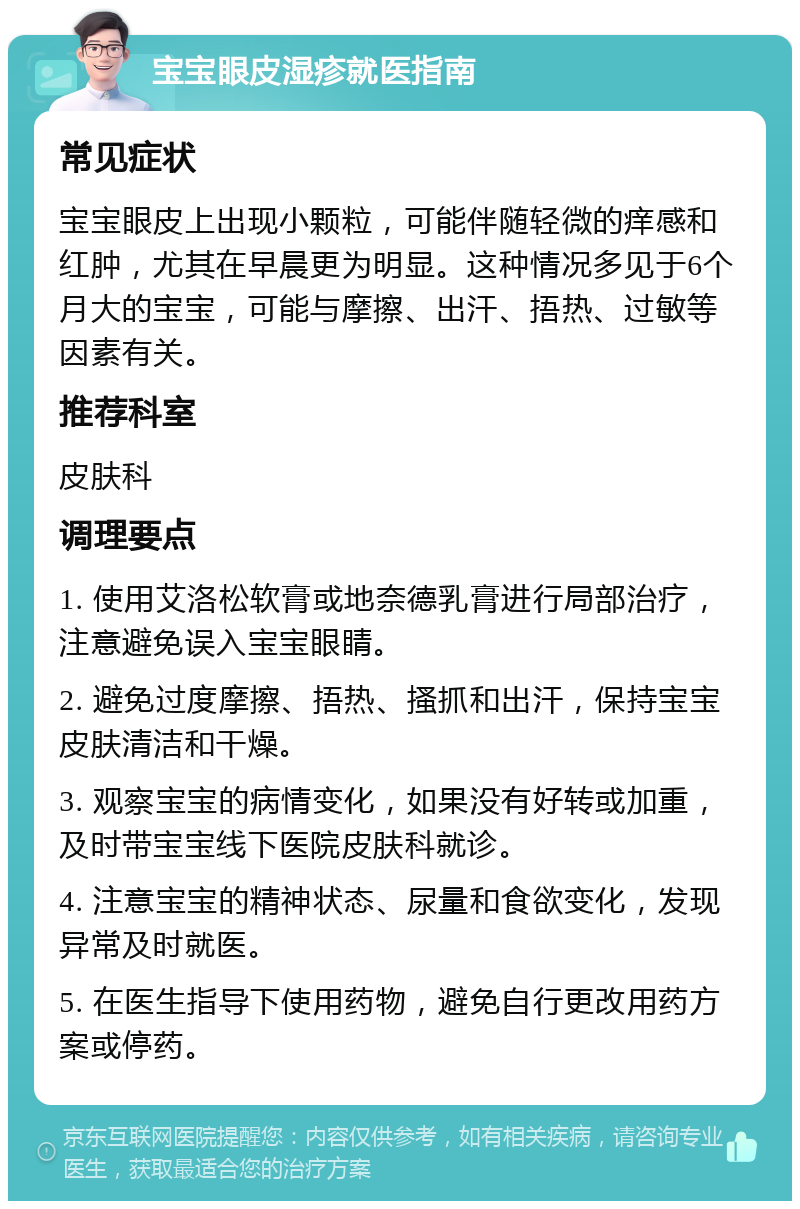 宝宝眼皮湿疹就医指南 常见症状 宝宝眼皮上出现小颗粒，可能伴随轻微的痒感和红肿，尤其在早晨更为明显。这种情况多见于6个月大的宝宝，可能与摩擦、出汗、捂热、过敏等因素有关。 推荐科室 皮肤科 调理要点 1. 使用艾洛松软膏或地奈德乳膏进行局部治疗，注意避免误入宝宝眼睛。 2. 避免过度摩擦、捂热、搔抓和出汗，保持宝宝皮肤清洁和干燥。 3. 观察宝宝的病情变化，如果没有好转或加重，及时带宝宝线下医院皮肤科就诊。 4. 注意宝宝的精神状态、尿量和食欲变化，发现异常及时就医。 5. 在医生指导下使用药物，避免自行更改用药方案或停药。