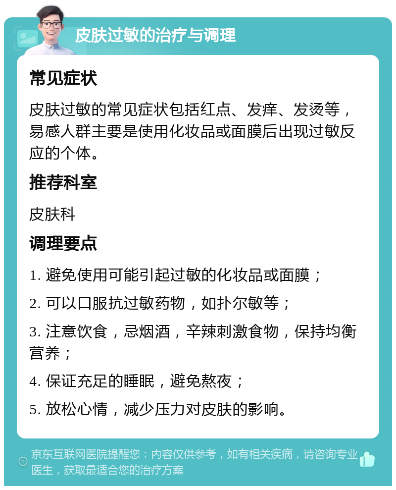 皮肤过敏的治疗与调理 常见症状 皮肤过敏的常见症状包括红点、发痒、发烫等，易感人群主要是使用化妆品或面膜后出现过敏反应的个体。 推荐科室 皮肤科 调理要点 1. 避免使用可能引起过敏的化妆品或面膜； 2. 可以口服抗过敏药物，如扑尔敏等； 3. 注意饮食，忌烟酒，辛辣刺激食物，保持均衡营养； 4. 保证充足的睡眠，避免熬夜； 5. 放松心情，减少压力对皮肤的影响。