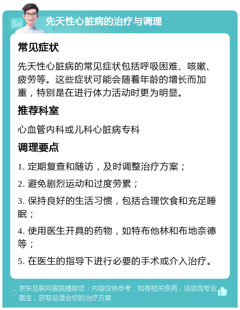 先天性心脏病的治疗与调理 常见症状 先天性心脏病的常见症状包括呼吸困难、咳嗽、疲劳等。这些症状可能会随着年龄的增长而加重，特别是在进行体力活动时更为明显。 推荐科室 心血管内科或儿科心脏病专科 调理要点 1. 定期复查和随访，及时调整治疗方案； 2. 避免剧烈运动和过度劳累； 3. 保持良好的生活习惯，包括合理饮食和充足睡眠； 4. 使用医生开具的药物，如特布他林和布地奈德等； 5. 在医生的指导下进行必要的手术或介入治疗。