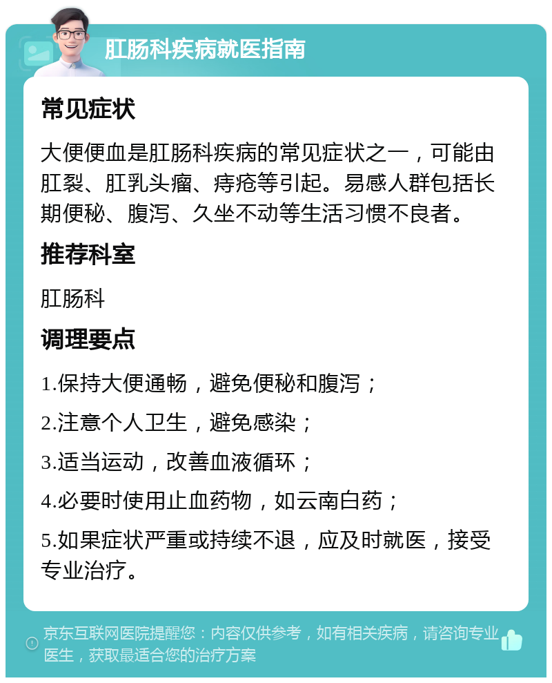 肛肠科疾病就医指南 常见症状 大便便血是肛肠科疾病的常见症状之一，可能由肛裂、肛乳头瘤、痔疮等引起。易感人群包括长期便秘、腹泻、久坐不动等生活习惯不良者。 推荐科室 肛肠科 调理要点 1.保持大便通畅，避免便秘和腹泻； 2.注意个人卫生，避免感染； 3.适当运动，改善血液循环； 4.必要时使用止血药物，如云南白药； 5.如果症状严重或持续不退，应及时就医，接受专业治疗。