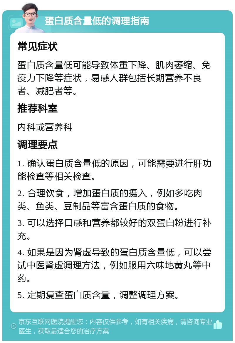 蛋白质含量低的调理指南 常见症状 蛋白质含量低可能导致体重下降、肌肉萎缩、免疫力下降等症状，易感人群包括长期营养不良者、减肥者等。 推荐科室 内科或营养科 调理要点 1. 确认蛋白质含量低的原因，可能需要进行肝功能检查等相关检查。 2. 合理饮食，增加蛋白质的摄入，例如多吃肉类、鱼类、豆制品等富含蛋白质的食物。 3. 可以选择口感和营养都较好的双蛋白粉进行补充。 4. 如果是因为肾虚导致的蛋白质含量低，可以尝试中医肾虚调理方法，例如服用六味地黄丸等中药。 5. 定期复查蛋白质含量，调整调理方案。