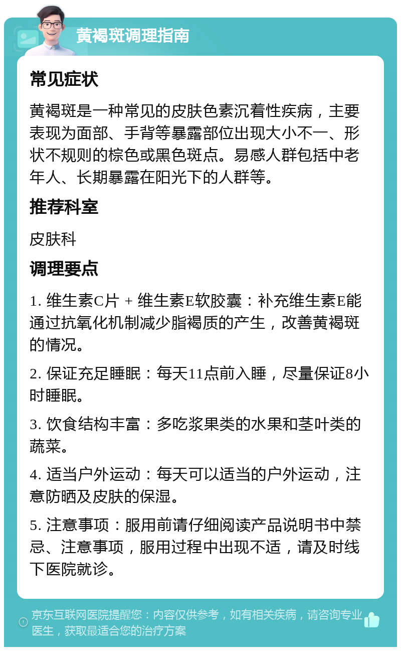 黄褐斑调理指南 常见症状 黄褐斑是一种常见的皮肤色素沉着性疾病，主要表现为面部、手背等暴露部位出现大小不一、形状不规则的棕色或黑色斑点。易感人群包括中老年人、长期暴露在阳光下的人群等。 推荐科室 皮肤科 调理要点 1. 维生素C片 + 维生素E软胶囊：补充维生素E能通过抗氧化机制减少脂褐质的产生，改善黄褐斑的情况。 2. 保证充足睡眠：每天11点前入睡，尽量保证8小时睡眠。 3. 饮食结构丰富：多吃浆果类的水果和茎叶类的蔬菜。 4. 适当户外运动：每天可以适当的户外运动，注意防晒及皮肤的保湿。 5. 注意事项：服用前请仔细阅读产品说明书中禁忌、注意事项，服用过程中出现不适，请及时线下医院就诊。