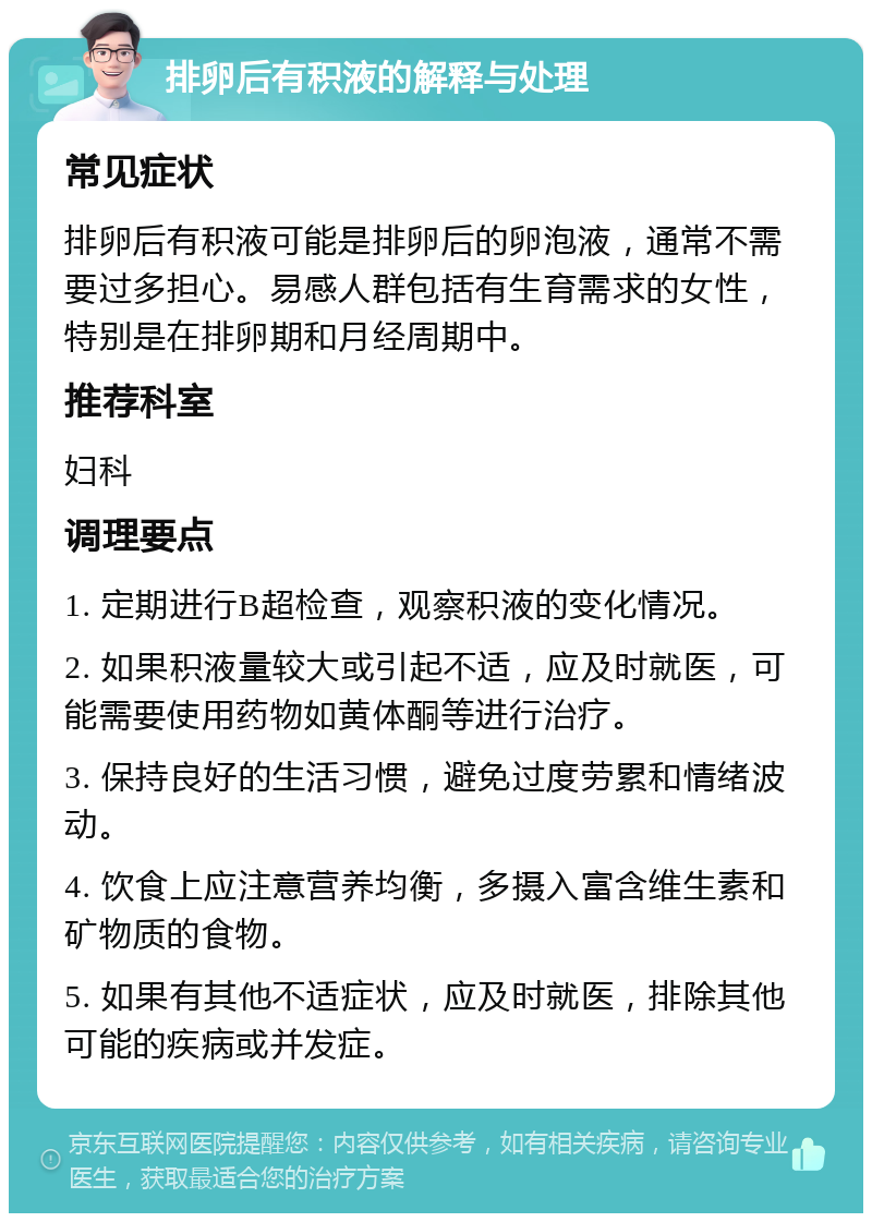 排卵后有积液的解释与处理 常见症状 排卵后有积液可能是排卵后的卵泡液，通常不需要过多担心。易感人群包括有生育需求的女性，特别是在排卵期和月经周期中。 推荐科室 妇科 调理要点 1. 定期进行B超检查，观察积液的变化情况。 2. 如果积液量较大或引起不适，应及时就医，可能需要使用药物如黄体酮等进行治疗。 3. 保持良好的生活习惯，避免过度劳累和情绪波动。 4. 饮食上应注意营养均衡，多摄入富含维生素和矿物质的食物。 5. 如果有其他不适症状，应及时就医，排除其他可能的疾病或并发症。