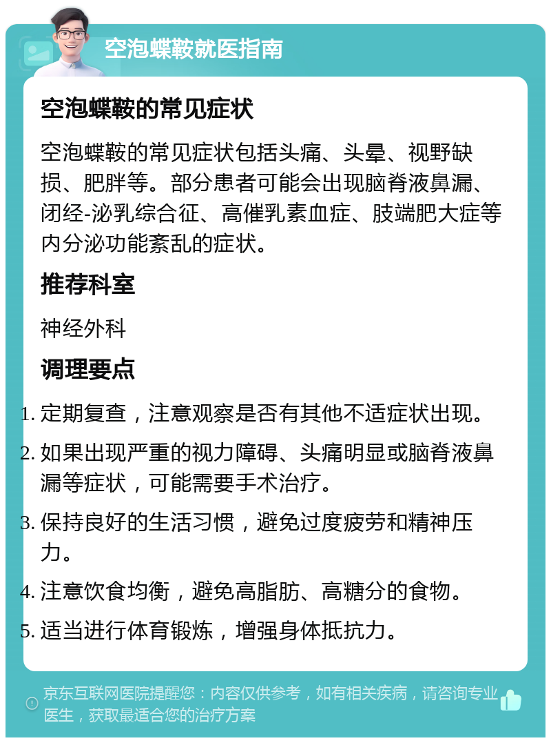 空泡蝶鞍就医指南 空泡蝶鞍的常见症状 空泡蝶鞍的常见症状包括头痛、头晕、视野缺损、肥胖等。部分患者可能会出现脑脊液鼻漏、闭经-泌乳综合征、高催乳素血症、肢端肥大症等内分泌功能紊乱的症状。 推荐科室 神经外科 调理要点 定期复查，注意观察是否有其他不适症状出现。 如果出现严重的视力障碍、头痛明显或脑脊液鼻漏等症状，可能需要手术治疗。 保持良好的生活习惯，避免过度疲劳和精神压力。 注意饮食均衡，避免高脂肪、高糖分的食物。 适当进行体育锻炼，增强身体抵抗力。