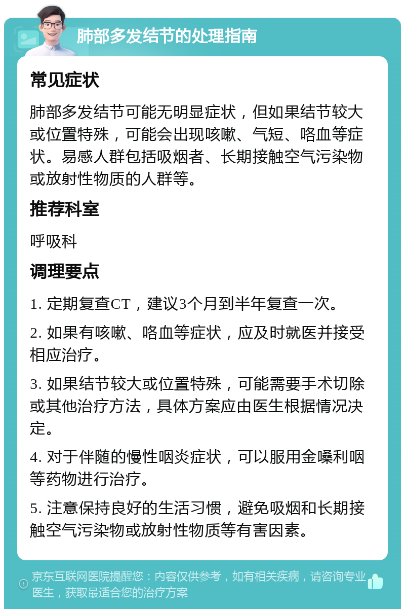 肺部多发结节的处理指南 常见症状 肺部多发结节可能无明显症状，但如果结节较大或位置特殊，可能会出现咳嗽、气短、咯血等症状。易感人群包括吸烟者、长期接触空气污染物或放射性物质的人群等。 推荐科室 呼吸科 调理要点 1. 定期复查CT，建议3个月到半年复查一次。 2. 如果有咳嗽、咯血等症状，应及时就医并接受相应治疗。 3. 如果结节较大或位置特殊，可能需要手术切除或其他治疗方法，具体方案应由医生根据情况决定。 4. 对于伴随的慢性咽炎症状，可以服用金嗓利咽等药物进行治疗。 5. 注意保持良好的生活习惯，避免吸烟和长期接触空气污染物或放射性物质等有害因素。