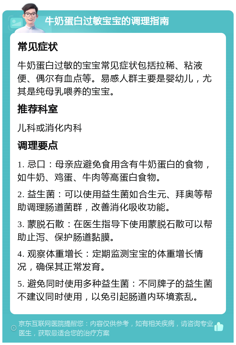 牛奶蛋白过敏宝宝的调理指南 常见症状 牛奶蛋白过敏的宝宝常见症状包括拉稀、粘液便、偶尔有血点等。易感人群主要是婴幼儿，尤其是纯母乳喂养的宝宝。 推荐科室 儿科或消化内科 调理要点 1. 忌口：母亲应避免食用含有牛奶蛋白的食物，如牛奶、鸡蛋、牛肉等高蛋白食物。 2. 益生菌：可以使用益生菌如合生元、拜奥等帮助调理肠道菌群，改善消化吸收功能。 3. 蒙脱石散：在医生指导下使用蒙脱石散可以帮助止泻、保护肠道黏膜。 4. 观察体重增长：定期监测宝宝的体重增长情况，确保其正常发育。 5. 避免同时使用多种益生菌：不同牌子的益生菌不建议同时使用，以免引起肠道内环境紊乱。