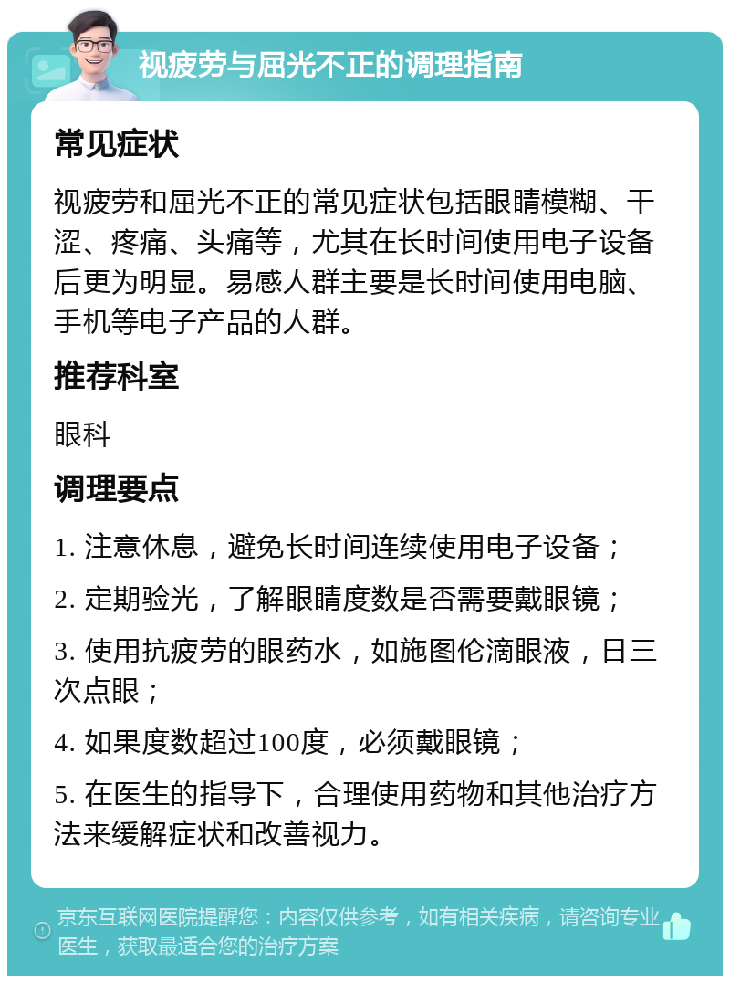 视疲劳与屈光不正的调理指南 常见症状 视疲劳和屈光不正的常见症状包括眼睛模糊、干涩、疼痛、头痛等，尤其在长时间使用电子设备后更为明显。易感人群主要是长时间使用电脑、手机等电子产品的人群。 推荐科室 眼科 调理要点 1. 注意休息，避免长时间连续使用电子设备； 2. 定期验光，了解眼睛度数是否需要戴眼镜； 3. 使用抗疲劳的眼药水，如施图伦滴眼液，日三次点眼； 4. 如果度数超过100度，必须戴眼镜； 5. 在医生的指导下，合理使用药物和其他治疗方法来缓解症状和改善视力。