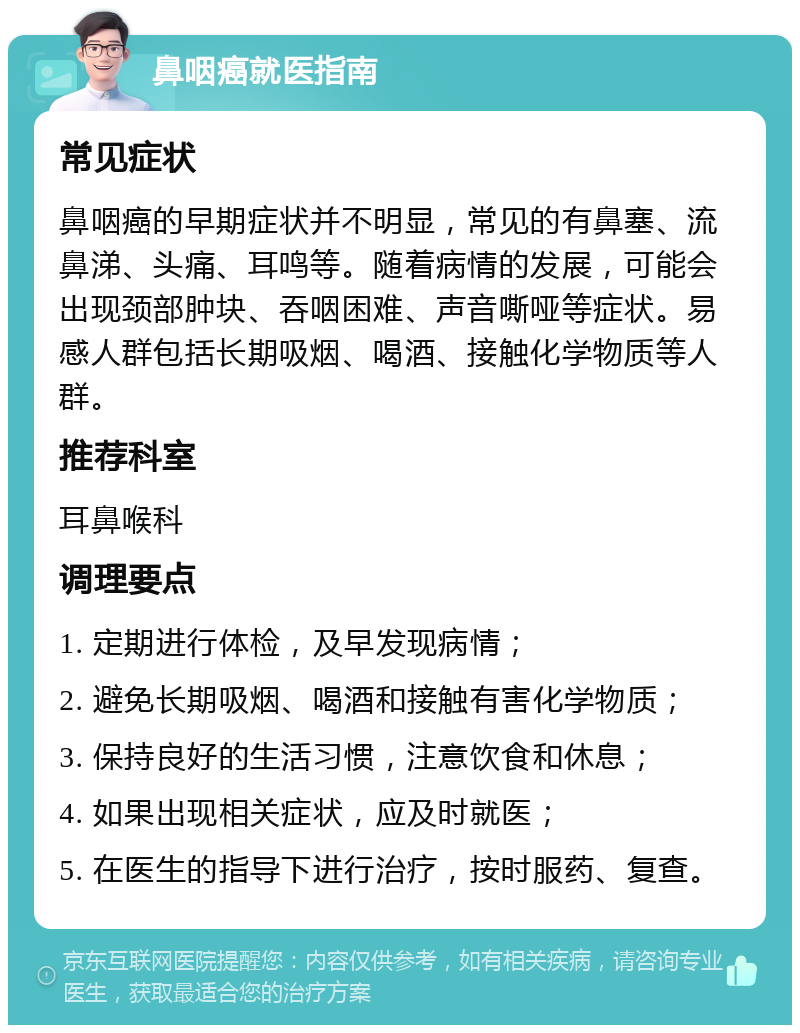 鼻咽癌就医指南 常见症状 鼻咽癌的早期症状并不明显，常见的有鼻塞、流鼻涕、头痛、耳鸣等。随着病情的发展，可能会出现颈部肿块、吞咽困难、声音嘶哑等症状。易感人群包括长期吸烟、喝酒、接触化学物质等人群。 推荐科室 耳鼻喉科 调理要点 1. 定期进行体检，及早发现病情； 2. 避免长期吸烟、喝酒和接触有害化学物质； 3. 保持良好的生活习惯，注意饮食和休息； 4. 如果出现相关症状，应及时就医； 5. 在医生的指导下进行治疗，按时服药、复查。