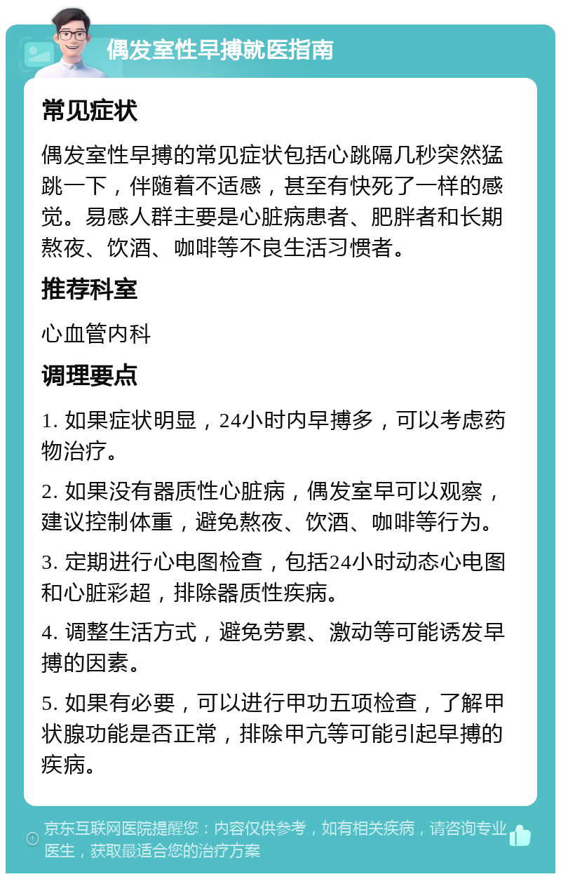 偶发室性早搏就医指南 常见症状 偶发室性早搏的常见症状包括心跳隔几秒突然猛跳一下，伴随着不适感，甚至有快死了一样的感觉。易感人群主要是心脏病患者、肥胖者和长期熬夜、饮酒、咖啡等不良生活习惯者。 推荐科室 心血管内科 调理要点 1. 如果症状明显，24小时内早搏多，可以考虑药物治疗。 2. 如果没有器质性心脏病，偶发室早可以观察，建议控制体重，避免熬夜、饮酒、咖啡等行为。 3. 定期进行心电图检查，包括24小时动态心电图和心脏彩超，排除器质性疾病。 4. 调整生活方式，避免劳累、激动等可能诱发早搏的因素。 5. 如果有必要，可以进行甲功五项检查，了解甲状腺功能是否正常，排除甲亢等可能引起早搏的疾病。