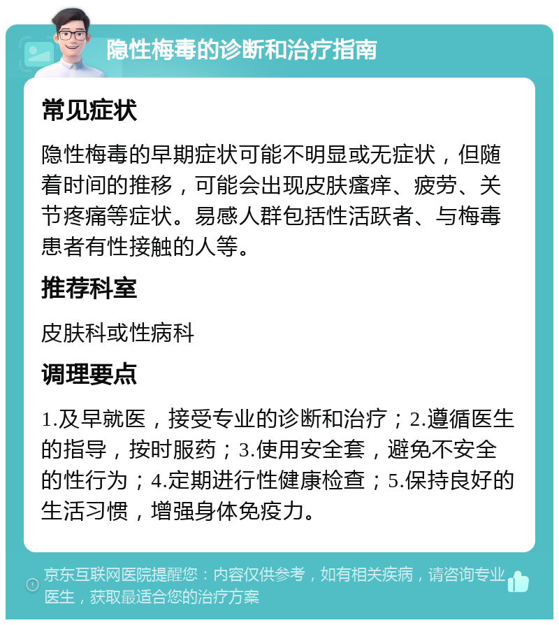 隐性梅毒的诊断和治疗指南 常见症状 隐性梅毒的早期症状可能不明显或无症状，但随着时间的推移，可能会出现皮肤瘙痒、疲劳、关节疼痛等症状。易感人群包括性活跃者、与梅毒患者有性接触的人等。 推荐科室 皮肤科或性病科 调理要点 1.及早就医，接受专业的诊断和治疗；2.遵循医生的指导，按时服药；3.使用安全套，避免不安全的性行为；4.定期进行性健康检查；5.保持良好的生活习惯，增强身体免疫力。