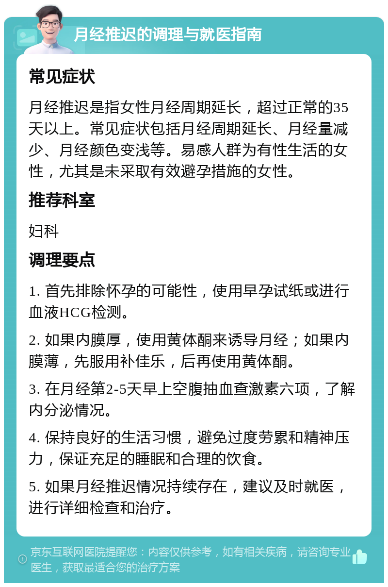 月经推迟的调理与就医指南 常见症状 月经推迟是指女性月经周期延长，超过正常的35天以上。常见症状包括月经周期延长、月经量减少、月经颜色变浅等。易感人群为有性生活的女性，尤其是未采取有效避孕措施的女性。 推荐科室 妇科 调理要点 1. 首先排除怀孕的可能性，使用早孕试纸或进行血液HCG检测。 2. 如果内膜厚，使用黄体酮来诱导月经；如果内膜薄，先服用补佳乐，后再使用黄体酮。 3. 在月经第2-5天早上空腹抽血查激素六项，了解内分泌情况。 4. 保持良好的生活习惯，避免过度劳累和精神压力，保证充足的睡眠和合理的饮食。 5. 如果月经推迟情况持续存在，建议及时就医，进行详细检查和治疗。