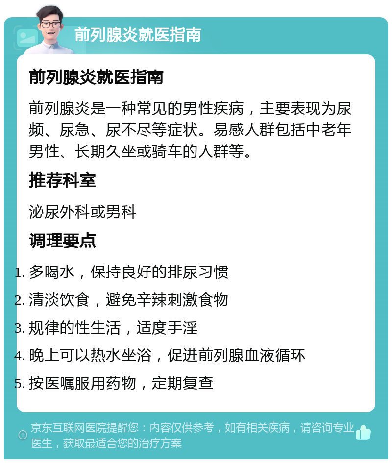 前列腺炎就医指南 前列腺炎就医指南 前列腺炎是一种常见的男性疾病，主要表现为尿频、尿急、尿不尽等症状。易感人群包括中老年男性、长期久坐或骑车的人群等。 推荐科室 泌尿外科或男科 调理要点 多喝水，保持良好的排尿习惯 清淡饮食，避免辛辣刺激食物 规律的性生活，适度手淫 晚上可以热水坐浴，促进前列腺血液循环 按医嘱服用药物，定期复查