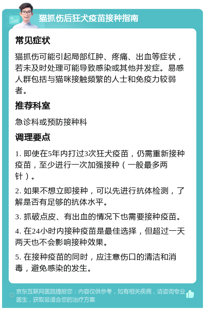 猫抓伤后狂犬疫苗接种指南 常见症状 猫抓伤可能引起局部红肿、疼痛、出血等症状，若未及时处理可能导致感染或其他并发症。易感人群包括与猫咪接触频繁的人士和免疫力较弱者。 推荐科室 急诊科或预防接种科 调理要点 1. 即使在5年内打过3次狂犬疫苗，仍需重新接种疫苗，至少进行一次加强接种（一般最多两针）。 2. 如果不想立即接种，可以先进行抗体检测，了解是否有足够的抗体水平。 3. 抓破点皮、有出血的情况下也需要接种疫苗。 4. 在24小时内接种疫苗是最佳选择，但超过一天两天也不会影响接种效果。 5. 在接种疫苗的同时，应注意伤口的清洁和消毒，避免感染的发生。