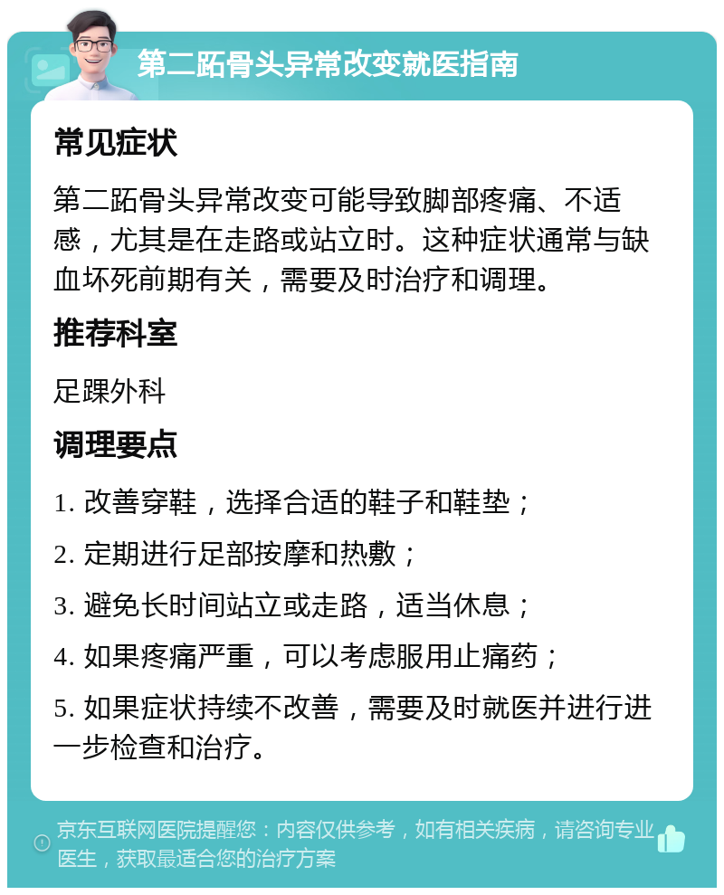 第二跖骨头异常改变就医指南 常见症状 第二跖骨头异常改变可能导致脚部疼痛、不适感，尤其是在走路或站立时。这种症状通常与缺血坏死前期有关，需要及时治疗和调理。 推荐科室 足踝外科 调理要点 1. 改善穿鞋，选择合适的鞋子和鞋垫； 2. 定期进行足部按摩和热敷； 3. 避免长时间站立或走路，适当休息； 4. 如果疼痛严重，可以考虑服用止痛药； 5. 如果症状持续不改善，需要及时就医并进行进一步检查和治疗。