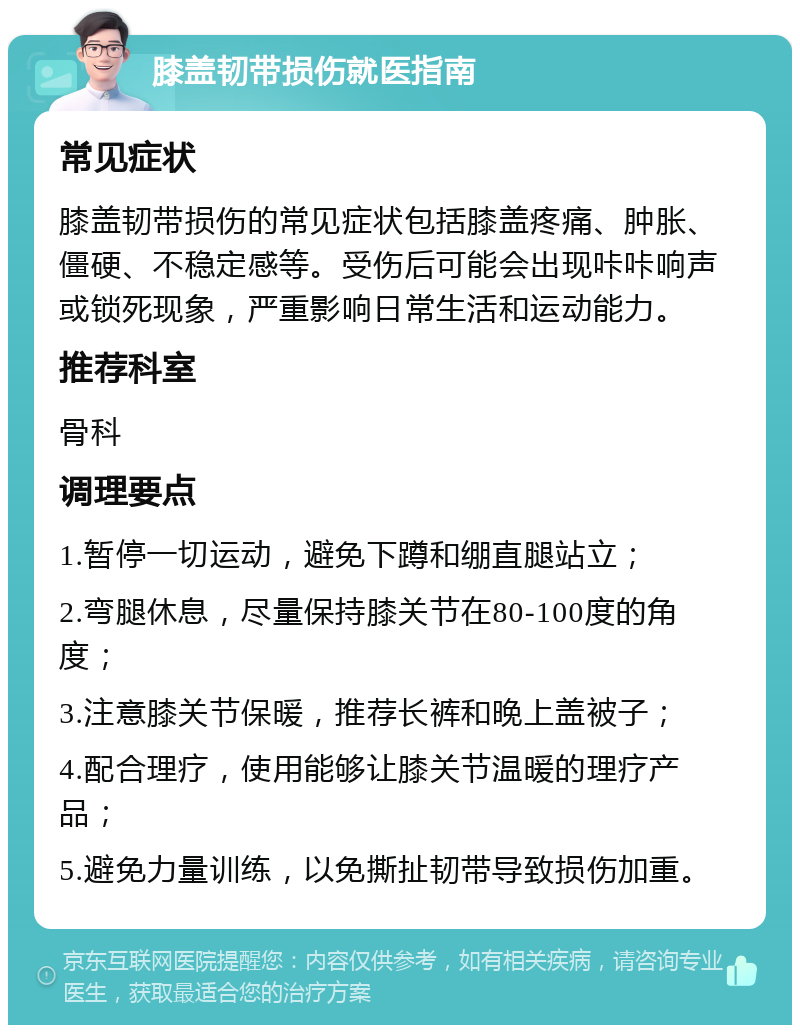 膝盖韧带损伤就医指南 常见症状 膝盖韧带损伤的常见症状包括膝盖疼痛、肿胀、僵硬、不稳定感等。受伤后可能会出现咔咔响声或锁死现象，严重影响日常生活和运动能力。 推荐科室 骨科 调理要点 1.暂停一切运动，避免下蹲和绷直腿站立； 2.弯腿休息，尽量保持膝关节在80-100度的角度； 3.注意膝关节保暖，推荐长裤和晚上盖被子； 4.配合理疗，使用能够让膝关节温暖的理疗产品； 5.避免力量训练，以免撕扯韧带导致损伤加重。