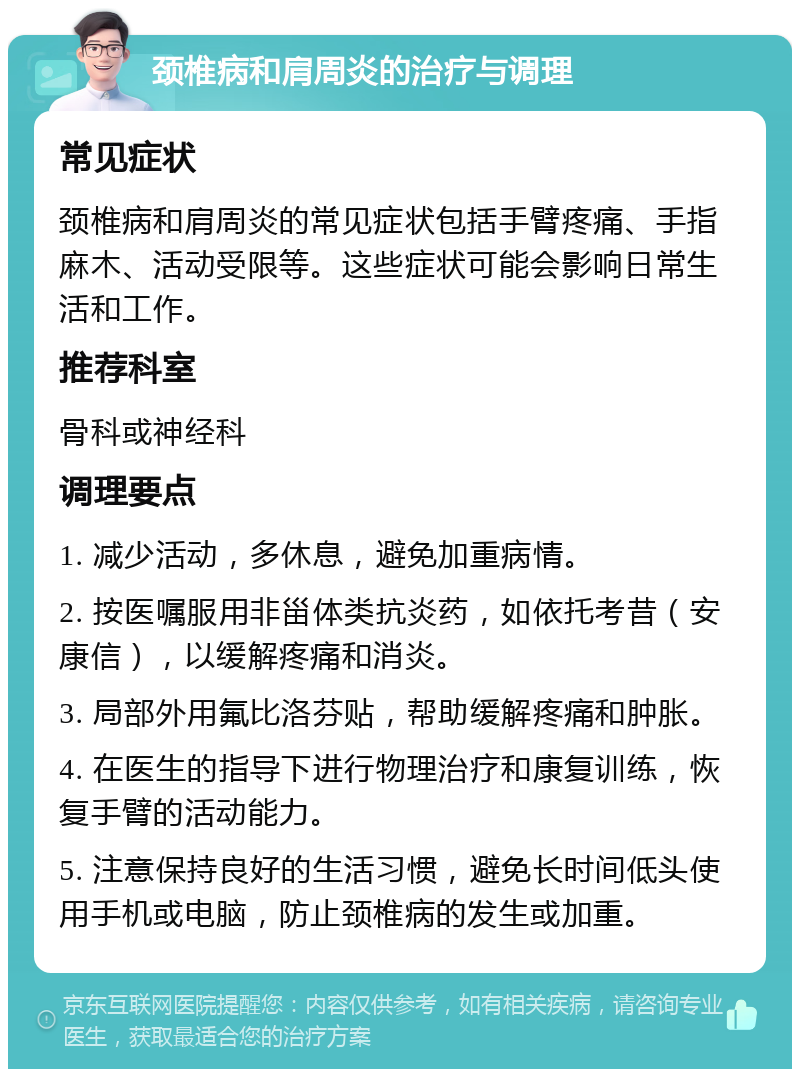 颈椎病和肩周炎的治疗与调理 常见症状 颈椎病和肩周炎的常见症状包括手臂疼痛、手指麻木、活动受限等。这些症状可能会影响日常生活和工作。 推荐科室 骨科或神经科 调理要点 1. 减少活动，多休息，避免加重病情。 2. 按医嘱服用非甾体类抗炎药，如依托考昔（安康信），以缓解疼痛和消炎。 3. 局部外用氟比洛芬贴，帮助缓解疼痛和肿胀。 4. 在医生的指导下进行物理治疗和康复训练，恢复手臂的活动能力。 5. 注意保持良好的生活习惯，避免长时间低头使用手机或电脑，防止颈椎病的发生或加重。