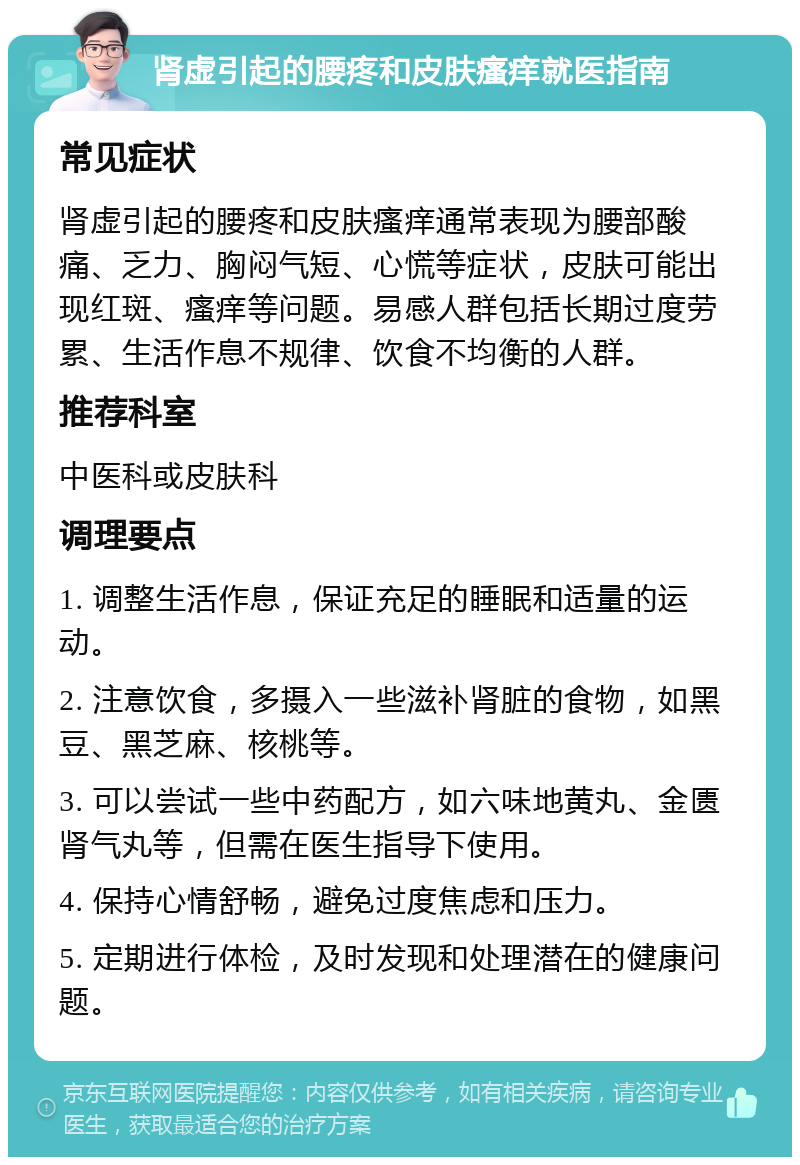 肾虚引起的腰疼和皮肤瘙痒就医指南 常见症状 肾虚引起的腰疼和皮肤瘙痒通常表现为腰部酸痛、乏力、胸闷气短、心慌等症状，皮肤可能出现红斑、瘙痒等问题。易感人群包括长期过度劳累、生活作息不规律、饮食不均衡的人群。 推荐科室 中医科或皮肤科 调理要点 1. 调整生活作息，保证充足的睡眠和适量的运动。 2. 注意饮食，多摄入一些滋补肾脏的食物，如黑豆、黑芝麻、核桃等。 3. 可以尝试一些中药配方，如六味地黄丸、金匮肾气丸等，但需在医生指导下使用。 4. 保持心情舒畅，避免过度焦虑和压力。 5. 定期进行体检，及时发现和处理潜在的健康问题。