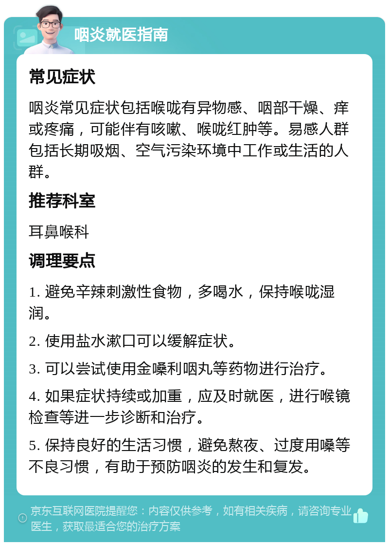 咽炎就医指南 常见症状 咽炎常见症状包括喉咙有异物感、咽部干燥、痒或疼痛，可能伴有咳嗽、喉咙红肿等。易感人群包括长期吸烟、空气污染环境中工作或生活的人群。 推荐科室 耳鼻喉科 调理要点 1. 避免辛辣刺激性食物，多喝水，保持喉咙湿润。 2. 使用盐水漱口可以缓解症状。 3. 可以尝试使用金嗓利咽丸等药物进行治疗。 4. 如果症状持续或加重，应及时就医，进行喉镜检查等进一步诊断和治疗。 5. 保持良好的生活习惯，避免熬夜、过度用嗓等不良习惯，有助于预防咽炎的发生和复发。