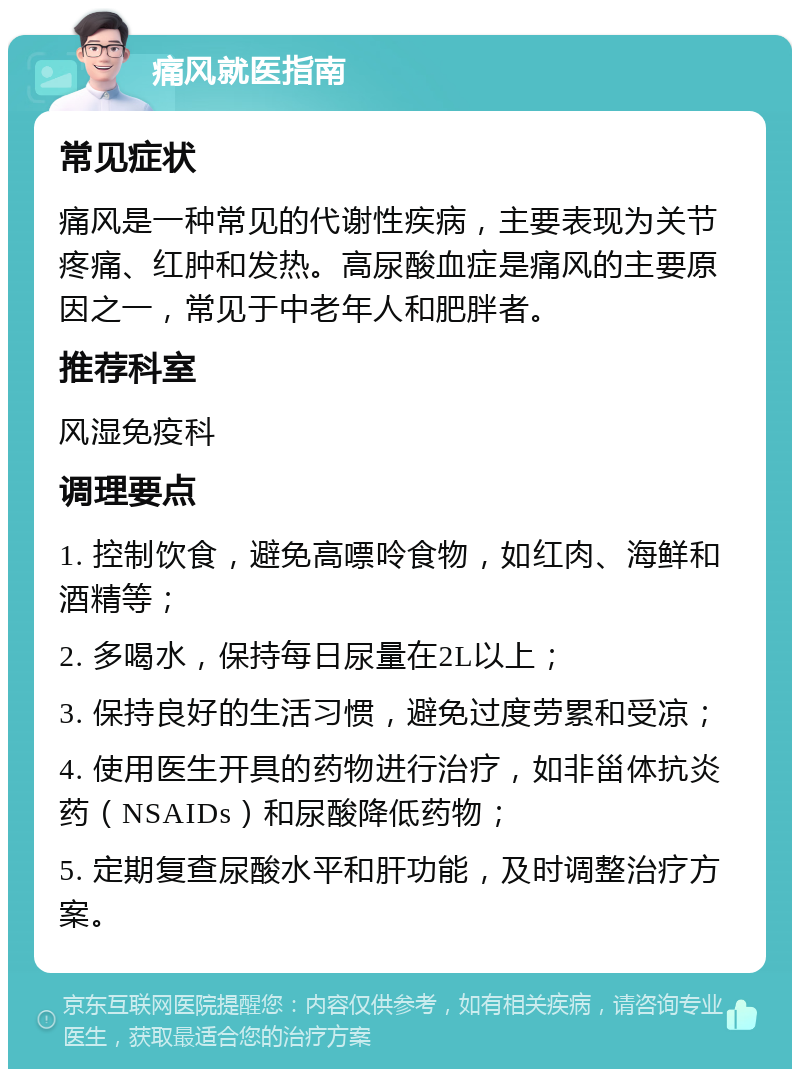 痛风就医指南 常见症状 痛风是一种常见的代谢性疾病，主要表现为关节疼痛、红肿和发热。高尿酸血症是痛风的主要原因之一，常见于中老年人和肥胖者。 推荐科室 风湿免疫科 调理要点 1. 控制饮食，避免高嘌呤食物，如红肉、海鲜和酒精等； 2. 多喝水，保持每日尿量在2L以上； 3. 保持良好的生活习惯，避免过度劳累和受凉； 4. 使用医生开具的药物进行治疗，如非甾体抗炎药（NSAIDs）和尿酸降低药物； 5. 定期复查尿酸水平和肝功能，及时调整治疗方案。