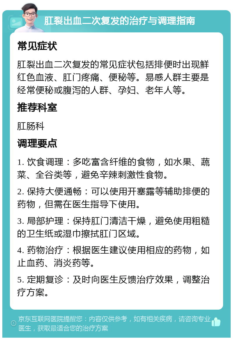 肛裂出血二次复发的治疗与调理指南 常见症状 肛裂出血二次复发的常见症状包括排便时出现鲜红色血液、肛门疼痛、便秘等。易感人群主要是经常便秘或腹泻的人群、孕妇、老年人等。 推荐科室 肛肠科 调理要点 1. 饮食调理：多吃富含纤维的食物，如水果、蔬菜、全谷类等，避免辛辣刺激性食物。 2. 保持大便通畅：可以使用开塞露等辅助排便的药物，但需在医生指导下使用。 3. 局部护理：保持肛门清洁干燥，避免使用粗糙的卫生纸或湿巾擦拭肛门区域。 4. 药物治疗：根据医生建议使用相应的药物，如止血药、消炎药等。 5. 定期复诊：及时向医生反馈治疗效果，调整治疗方案。