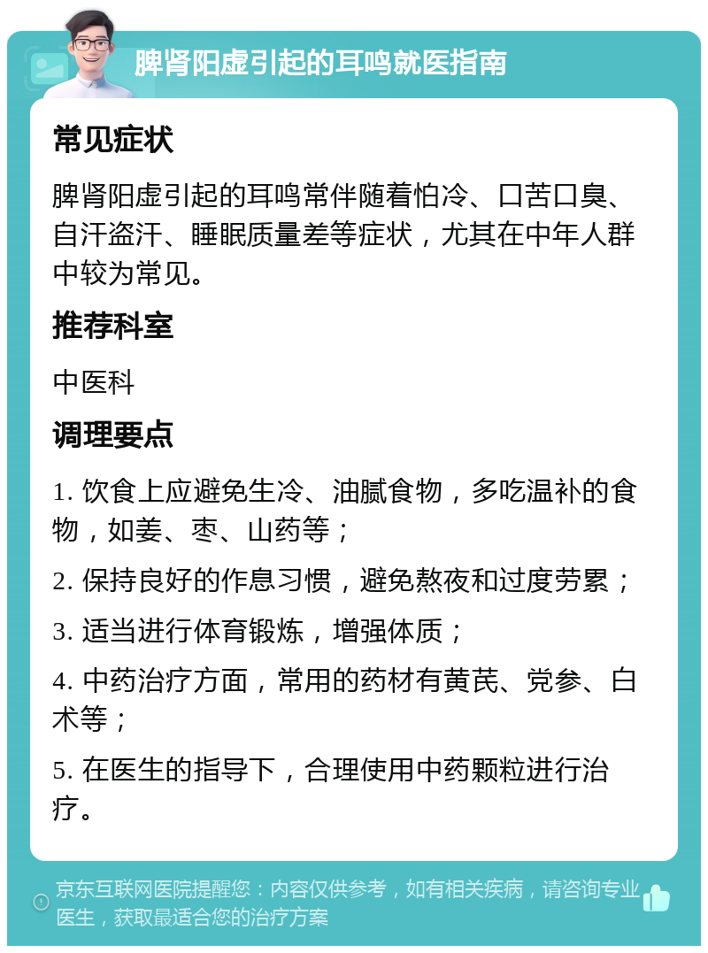 脾肾阳虚引起的耳鸣就医指南 常见症状 脾肾阳虚引起的耳鸣常伴随着怕冷、口苦口臭、自汗盗汗、睡眠质量差等症状，尤其在中年人群中较为常见。 推荐科室 中医科 调理要点 1. 饮食上应避免生冷、油腻食物，多吃温补的食物，如姜、枣、山药等； 2. 保持良好的作息习惯，避免熬夜和过度劳累； 3. 适当进行体育锻炼，增强体质； 4. 中药治疗方面，常用的药材有黄芪、党参、白术等； 5. 在医生的指导下，合理使用中药颗粒进行治疗。