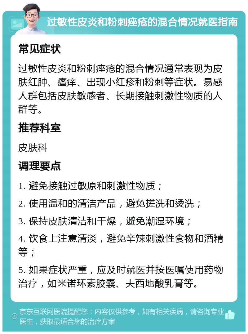 过敏性皮炎和粉刺痤疮的混合情况就医指南 常见症状 过敏性皮炎和粉刺痤疮的混合情况通常表现为皮肤红肿、瘙痒、出现小红疹和粉刺等症状。易感人群包括皮肤敏感者、长期接触刺激性物质的人群等。 推荐科室 皮肤科 调理要点 1. 避免接触过敏原和刺激性物质； 2. 使用温和的清洁产品，避免搓洗和烫洗； 3. 保持皮肤清洁和干燥，避免潮湿环境； 4. 饮食上注意清淡，避免辛辣刺激性食物和酒精等； 5. 如果症状严重，应及时就医并按医嘱使用药物治疗，如米诺环素胶囊、夫西地酸乳膏等。