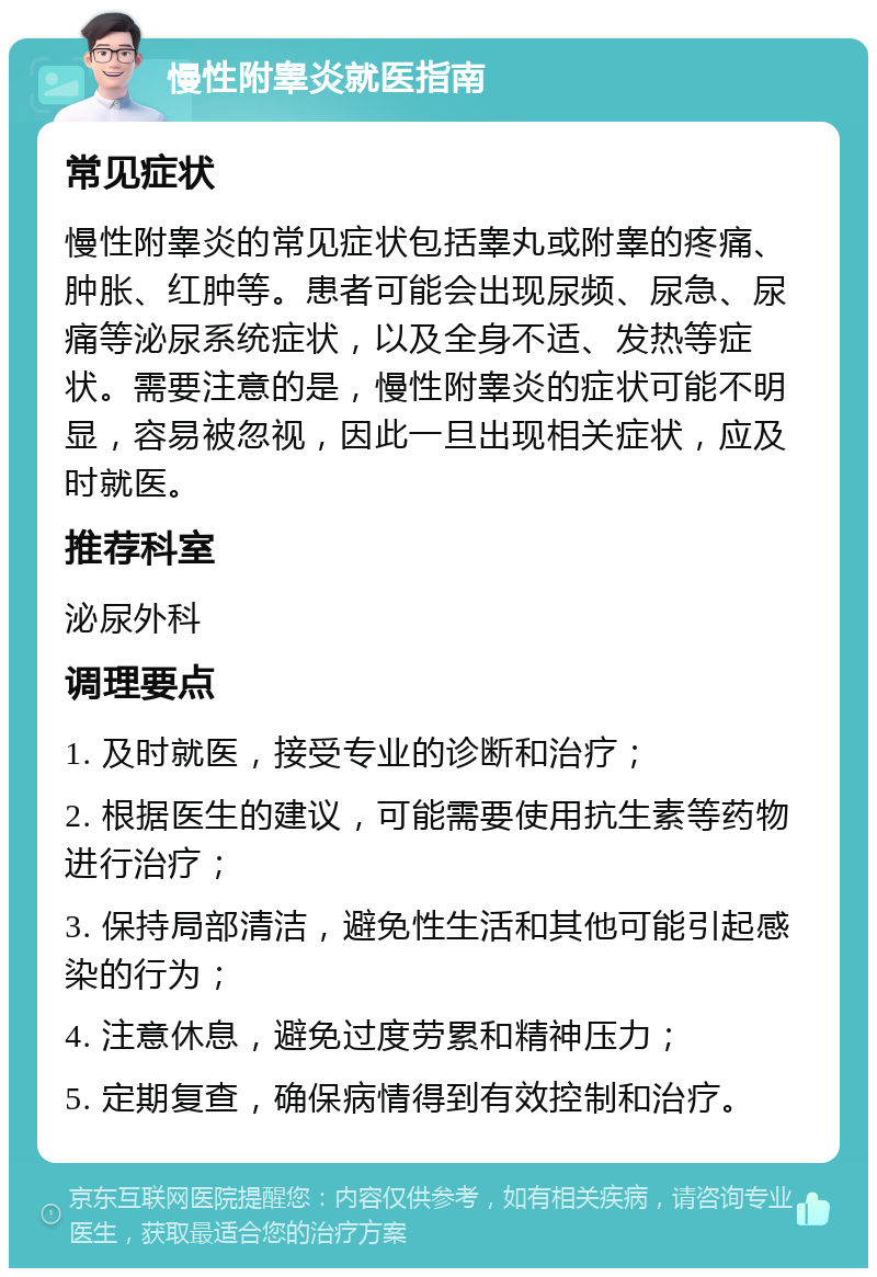 慢性附睾炎就医指南 常见症状 慢性附睾炎的常见症状包括睾丸或附睾的疼痛、肿胀、红肿等。患者可能会出现尿频、尿急、尿痛等泌尿系统症状，以及全身不适、发热等症状。需要注意的是，慢性附睾炎的症状可能不明显，容易被忽视，因此一旦出现相关症状，应及时就医。 推荐科室 泌尿外科 调理要点 1. 及时就医，接受专业的诊断和治疗； 2. 根据医生的建议，可能需要使用抗生素等药物进行治疗； 3. 保持局部清洁，避免性生活和其他可能引起感染的行为； 4. 注意休息，避免过度劳累和精神压力； 5. 定期复查，确保病情得到有效控制和治疗。