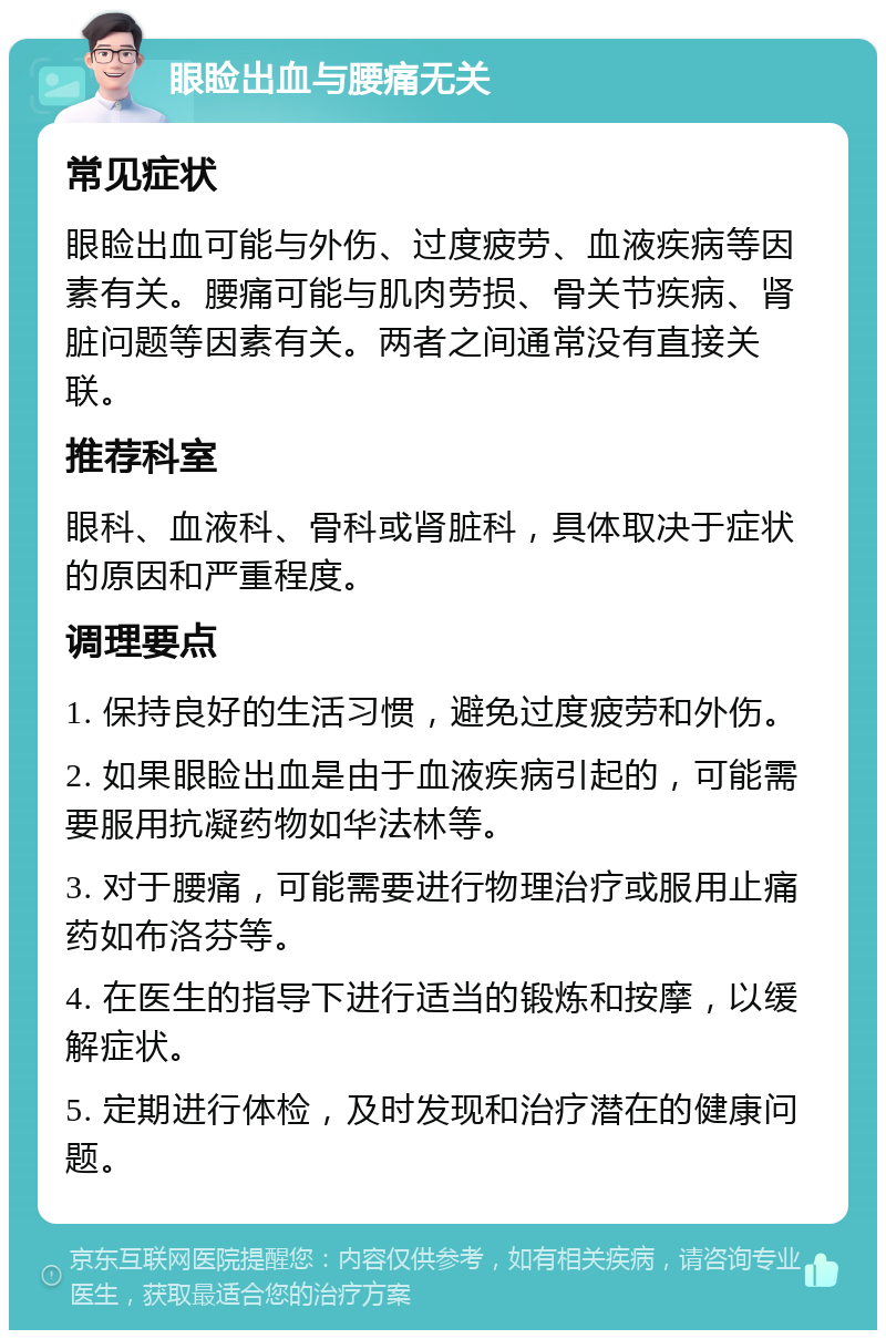 眼睑出血与腰痛无关 常见症状 眼睑出血可能与外伤、过度疲劳、血液疾病等因素有关。腰痛可能与肌肉劳损、骨关节疾病、肾脏问题等因素有关。两者之间通常没有直接关联。 推荐科室 眼科、血液科、骨科或肾脏科，具体取决于症状的原因和严重程度。 调理要点 1. 保持良好的生活习惯，避免过度疲劳和外伤。 2. 如果眼睑出血是由于血液疾病引起的，可能需要服用抗凝药物如华法林等。 3. 对于腰痛，可能需要进行物理治疗或服用止痛药如布洛芬等。 4. 在医生的指导下进行适当的锻炼和按摩，以缓解症状。 5. 定期进行体检，及时发现和治疗潜在的健康问题。