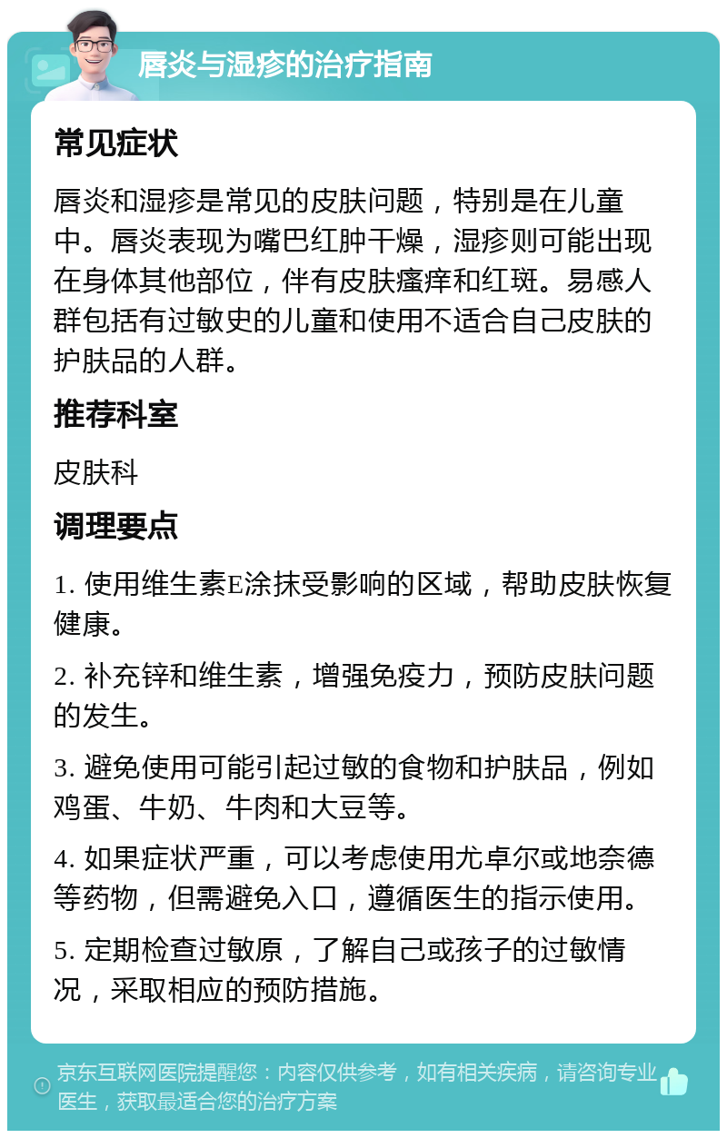 唇炎与湿疹的治疗指南 常见症状 唇炎和湿疹是常见的皮肤问题，特别是在儿童中。唇炎表现为嘴巴红肿干燥，湿疹则可能出现在身体其他部位，伴有皮肤瘙痒和红斑。易感人群包括有过敏史的儿童和使用不适合自己皮肤的护肤品的人群。 推荐科室 皮肤科 调理要点 1. 使用维生素E涂抹受影响的区域，帮助皮肤恢复健康。 2. 补充锌和维生素，增强免疫力，预防皮肤问题的发生。 3. 避免使用可能引起过敏的食物和护肤品，例如鸡蛋、牛奶、牛肉和大豆等。 4. 如果症状严重，可以考虑使用尤卓尔或地奈德等药物，但需避免入口，遵循医生的指示使用。 5. 定期检查过敏原，了解自己或孩子的过敏情况，采取相应的预防措施。