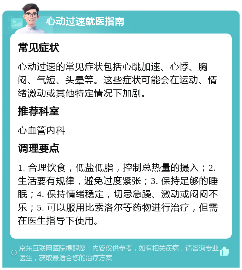 心动过速就医指南 常见症状 心动过速的常见症状包括心跳加速、心悸、胸闷、气短、头晕等。这些症状可能会在运动、情绪激动或其他特定情况下加剧。 推荐科室 心血管内科 调理要点 1. 合理饮食，低盐低脂，控制总热量的摄入；2. 生活要有规律，避免过度紧张；3. 保持足够的睡眠；4. 保持情绪稳定，切忌急躁、激动或闷闷不乐；5. 可以服用比索洛尔等药物进行治疗，但需在医生指导下使用。