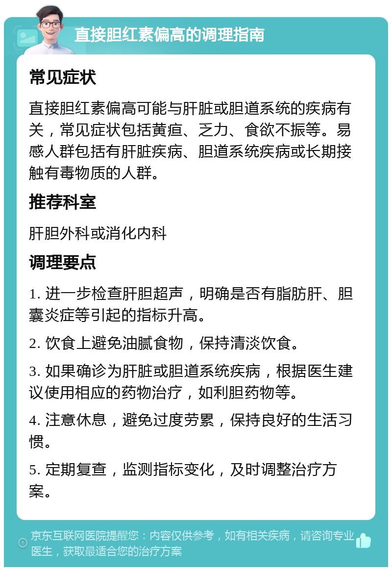 直接胆红素偏高的调理指南 常见症状 直接胆红素偏高可能与肝脏或胆道系统的疾病有关，常见症状包括黄疸、乏力、食欲不振等。易感人群包括有肝脏疾病、胆道系统疾病或长期接触有毒物质的人群。 推荐科室 肝胆外科或消化内科 调理要点 1. 进一步检查肝胆超声，明确是否有脂肪肝、胆囊炎症等引起的指标升高。 2. 饮食上避免油腻食物，保持清淡饮食。 3. 如果确诊为肝脏或胆道系统疾病，根据医生建议使用相应的药物治疗，如利胆药物等。 4. 注意休息，避免过度劳累，保持良好的生活习惯。 5. 定期复查，监测指标变化，及时调整治疗方案。