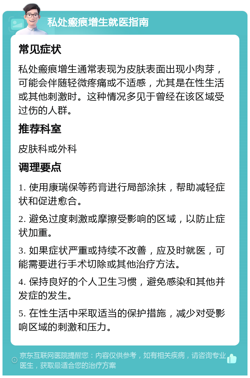 私处瘢痕增生就医指南 常见症状 私处瘢痕增生通常表现为皮肤表面出现小肉芽，可能会伴随轻微疼痛或不适感，尤其是在性生活或其他刺激时。这种情况多见于曾经在该区域受过伤的人群。 推荐科室 皮肤科或外科 调理要点 1. 使用康瑞保等药膏进行局部涂抹，帮助减轻症状和促进愈合。 2. 避免过度刺激或摩擦受影响的区域，以防止症状加重。 3. 如果症状严重或持续不改善，应及时就医，可能需要进行手术切除或其他治疗方法。 4. 保持良好的个人卫生习惯，避免感染和其他并发症的发生。 5. 在性生活中采取适当的保护措施，减少对受影响区域的刺激和压力。