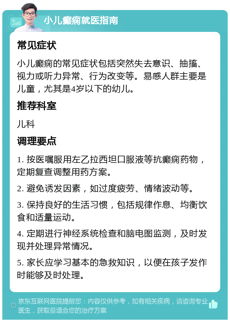 小儿癫痫就医指南 常见症状 小儿癫痫的常见症状包括突然失去意识、抽搐、视力或听力异常、行为改变等。易感人群主要是儿童，尤其是4岁以下的幼儿。 推荐科室 儿科 调理要点 1. 按医嘱服用左乙拉西坦口服液等抗癫痫药物，定期复查调整用药方案。 2. 避免诱发因素，如过度疲劳、情绪波动等。 3. 保持良好的生活习惯，包括规律作息、均衡饮食和适量运动。 4. 定期进行神经系统检查和脑电图监测，及时发现并处理异常情况。 5. 家长应学习基本的急救知识，以便在孩子发作时能够及时处理。