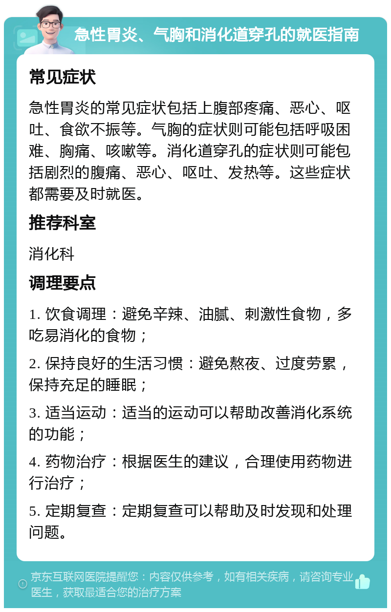 急性胃炎、气胸和消化道穿孔的就医指南 常见症状 急性胃炎的常见症状包括上腹部疼痛、恶心、呕吐、食欲不振等。气胸的症状则可能包括呼吸困难、胸痛、咳嗽等。消化道穿孔的症状则可能包括剧烈的腹痛、恶心、呕吐、发热等。这些症状都需要及时就医。 推荐科室 消化科 调理要点 1. 饮食调理：避免辛辣、油腻、刺激性食物，多吃易消化的食物； 2. 保持良好的生活习惯：避免熬夜、过度劳累，保持充足的睡眠； 3. 适当运动：适当的运动可以帮助改善消化系统的功能； 4. 药物治疗：根据医生的建议，合理使用药物进行治疗； 5. 定期复查：定期复查可以帮助及时发现和处理问题。