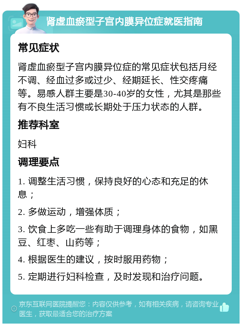 肾虚血瘀型子宫内膜异位症就医指南 常见症状 肾虚血瘀型子宫内膜异位症的常见症状包括月经不调、经血过多或过少、经期延长、性交疼痛等。易感人群主要是30-40岁的女性，尤其是那些有不良生活习惯或长期处于压力状态的人群。 推荐科室 妇科 调理要点 1. 调整生活习惯，保持良好的心态和充足的休息； 2. 多做运动，增强体质； 3. 饮食上多吃一些有助于调理身体的食物，如黑豆、红枣、山药等； 4. 根据医生的建议，按时服用药物； 5. 定期进行妇科检查，及时发现和治疗问题。