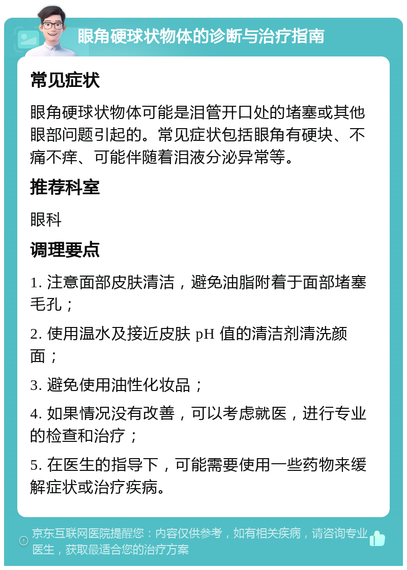 眼角硬球状物体的诊断与治疗指南 常见症状 眼角硬球状物体可能是泪管开口处的堵塞或其他眼部问题引起的。常见症状包括眼角有硬块、不痛不痒、可能伴随着泪液分泌异常等。 推荐科室 眼科 调理要点 1. 注意面部皮肤清洁，避免油脂附着于面部堵塞毛孔； 2. 使用温水及接近皮肤 pH 值的清洁剂清洗颜面； 3. 避免使用油性化妆品； 4. 如果情况没有改善，可以考虑就医，进行专业的检查和治疗； 5. 在医生的指导下，可能需要使用一些药物来缓解症状或治疗疾病。