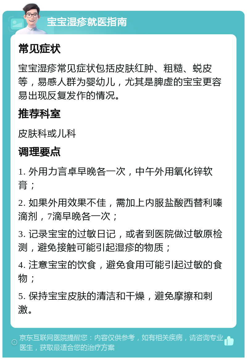 宝宝湿疹就医指南 常见症状 宝宝湿疹常见症状包括皮肤红肿、粗糙、蜕皮等，易感人群为婴幼儿，尤其是脾虚的宝宝更容易出现反复发作的情况。 推荐科室 皮肤科或儿科 调理要点 1. 外用力言卓早晚各一次，中午外用氧化锌软膏； 2. 如果外用效果不佳，需加上内服盐酸西替利嗪滴剂，7滴早晚各一次； 3. 记录宝宝的过敏日记，或者到医院做过敏原检测，避免接触可能引起湿疹的物质； 4. 注意宝宝的饮食，避免食用可能引起过敏的食物； 5. 保持宝宝皮肤的清洁和干燥，避免摩擦和刺激。