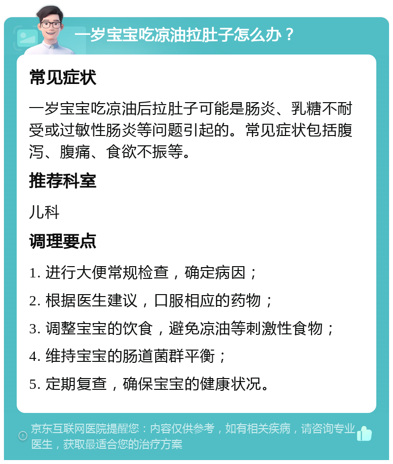 一岁宝宝吃凉油拉肚子怎么办？ 常见症状 一岁宝宝吃凉油后拉肚子可能是肠炎、乳糖不耐受或过敏性肠炎等问题引起的。常见症状包括腹泻、腹痛、食欲不振等。 推荐科室 儿科 调理要点 1. 进行大便常规检查，确定病因； 2. 根据医生建议，口服相应的药物； 3. 调整宝宝的饮食，避免凉油等刺激性食物； 4. 维持宝宝的肠道菌群平衡； 5. 定期复查，确保宝宝的健康状况。