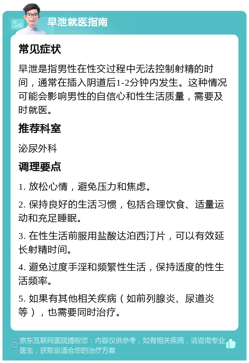 早泄就医指南 常见症状 早泄是指男性在性交过程中无法控制射精的时间，通常在插入阴道后1-2分钟内发生。这种情况可能会影响男性的自信心和性生活质量，需要及时就医。 推荐科室 泌尿外科 调理要点 1. 放松心情，避免压力和焦虑。 2. 保持良好的生活习惯，包括合理饮食、适量运动和充足睡眠。 3. 在性生活前服用盐酸达泊西汀片，可以有效延长射精时间。 4. 避免过度手淫和频繁性生活，保持适度的性生活频率。 5. 如果有其他相关疾病（如前列腺炎、尿道炎等），也需要同时治疗。